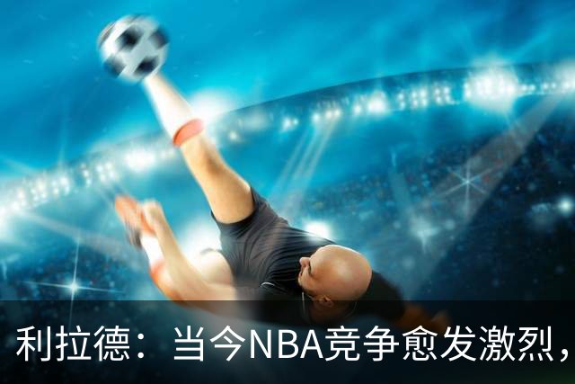 利拉德：当今NBA竞争愈发激烈，年轻球员毫不怯场争冠